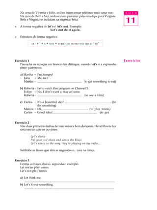 A U L A
11
Na cena de Virgínia e Júlio, ambos iriam tentar telefonar mais uma vez.
Na cena de Beth e Nei, ambos iriam procurar pelo envelope para Virgínia.
Beth e Virgínia se incluíam na sugestão feita.
l A forma negativa de let’s é let’s not. Exemplo:
Let’s not do it again.
l Estrutura da forma negativa:
LET + ’ + S + NOT + VERBO NO INFINITIVO SEM O “TO”
Exercício 1
Preencha os espaços em branco dos diálogos, usando let’s e a expressão
entre parênteses.
a) Martha - I’m hungry!
John - Me, too!
Martha - ............................................................. (to get something to eat)
b) Roberta- Let’s watch this program on Channel 5.
Felipe - No, I don’t want to stay at home.
Roberta- ............................................................. (to see a film)
c) Carlos - It’s a beautiful day! ............................................................. (to
do something)
Marcos - Ok. ............................................................. (to play tennis)
Carlos - Good idea!............................................................. (to go)
Exercício 2
Nas duas primeiras linhas de uma música bem dançante, David Bowie faz
um convite para os ouvintes:
Let’s dance
Put your red shoes and dance the blues
Let’s dance to the song they’re playing on the radio...
Sublinhe as frases que têm as sugestões e... caia na dança.
Exercício 3
Corrija as frases abaixo, seguindo o exemplo:
Let not us play tennis.
Let’s not play tennis.
a) Let think me.
............................................................................................................................
b) Let’s to eat something.
............................................................................................................................
Exercícios
 