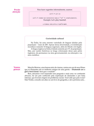 A U L A
11
Para fazer sugestões informalmente, usamos:
LET'S = LET US
LET'S + VERBO NO INFINITIVO SEM O “TO” + COMPLEMENTO.
Exemplo: Let’s play baseball.
A FORMA NEGATIVA É LET'S NOT.
Curiosidade cultural
Na Índia, há uma enorme variedade de línguas faladas pela
população - mais de 200. Apesar dessa diversidade, a Constituição
reconhece somente 14 línguas regionais, além do Hindi e do Inglês.
A língua inglesa na Índia é falada somente por 3% da população.
Mas, por razões históricas (a longa colonização desse país pelos
ingleses), ela permanece na área governamental, na educação e na
área científica.
Marylin Monroe, uma famosa atriz de cinema, cantou em um de seus filmes
que os diamantes são os melhores amigos de uma garota - Diamonds are a
girl’s best friend. Será que é verdade?
Bem, deixamos você responder essa pergunta e mais uma: no continente
africano, há um país conhecido pela exploração de diamantes e por lutas
internas, que tiveram origem em problemas raciais. Você sabe que país é esse?
Não? Então, consulte um atlas ou um livro de geografia, e até a próxima aula...
Vamos
pensar
Preste
atenção
 