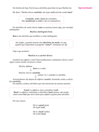 A U L A
7
Na história de hoje, David usou advérbios para falar do que Marlise faz.
Ele disse: “Marlise drives carefully, she types well and she works hard.”
Carefully, well e hard são advérbios.
Eles modificam o verbo e não os substantivos.
Os advérbios de modo dizem como as pessoas fazem algo, por exemplo
datilografar:
Marlise datilografa bem.
Bem é um advérbio que modifica o verbo datilografar.
Em inglês, a grande maioria dos advérbios de modo, ou seja,
aqueles que respondem à pergunta “como?”, terminam em -ly.
Veja o que acontece:
Marlise is a careful driver.
Careful é um adjetivo, certo? Está modificando o substantivo driver, certo?
Agora vamos mudar um pouco a frase:
Marlise drives...
drive é o verbo.
Marlise drives carefully.
careful + ly = carefully é o advérbio
Acrescentamos -ly depois do adjetivo careful, formando, assim, o advér-
bio carefully.
No entanto, existem advérbios que não funcionam da mesma maneira:
Good é o adjetivo, mas o advérbio é well.
Hard é o adjetivo, entretanto o advérbio é hard mesmo, não muda,
assim como fast que serve tanto para adjetivo quanto para advérbio.
Por isso, temos:
He is a good typist.
He types well.
He is a hard worker.
He works hard.
Apresentação
¿¿¿¿¿
¿¿¿¿¿
 