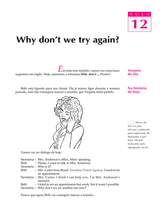 A U L A
12
Why don’t we try again?
12
A U L A
Assunto
do dia
Na história
de hoje
África do
Sul é o país
africano conhecido
pela exploração de
diamantes e por
lutas internas
motivadas pela
segregação racial.
Em todo este módulo, vamos ver como fazer
sugestões em inglês. Hoje, usaremos a estrutura Why don’t.... Pronto?
Beth está ligando para um cliente. Ela já tentou ligar durante a semana
passada, mas não conseguiu marcar a reunião, que Virgínia tinha pedido.
Vamos ver no diálogo de hoje:
Secretária - Mrs. Anderson’s office, Mary speaking.
Beth - Please, I want to talk to Mrs. Anderson.
Secretária - Who is it?
Beth - Mrs. Carter from Brazil. Sunshine Travel Agency. I need to set
an appointment.
Secretária - Mrs. Carter, I think I can help you. I’m Mrs. Anderson’s
assistant.
Beth - I tried to set an appointment last week, but it wasn’t possible.
Secretária - Why don’t we set another one now?
Parece que agora Beth vai conseguir marcar a reunião...
 