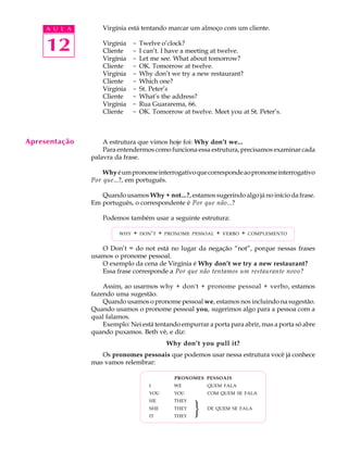 A U L A
12
Virgínia está tentando marcar um almoço com um cliente.
Virgínia - Twelve o’clock?
Cliente - I can’t. I have a meeting at twelve.
Virgínia - Let me see. What about tomorrow?
Cliente - OK. Tomorrow at twelve.
Virgínia - Why don’t we try a new restaurant?
Cliente - Which one?
Virgínia - St. Peter’s
Cliente - What’s the address?
Virgínia - Rua Guararema, 66.
Cliente - OK. Tomorrow at twelve. Meet you at St. Peter’s.
A estrutura que vimos hoje foi: Why don’t we...
Para entendermos como funciona essa estrutura, precisamos examinar cada
palavra da frase.
Why éumpronomeinterrogativoquecorrespondeaopronomeinterrogativo
Por que...?, em português.
Quando usamos Why + not...?, estamos sugerindo algo já no início da frase.
Em português, o correspondente é Por que não...?
Podemos também usar a seguinte estrutura:
WHY + DON'T + PRONOME PESSOAL + VERBO + COMPLEMENTO
O Don’t = do not está no lugar da negação “not”, porque nessas frases
usamos o pronome pessoal.
O exemplo da cena de Virgínia é Why don’t we try a new restaurant?
Essa frase corresponde a Por que não tentamos um restaurante novo?
Assim, ao usarmos why + don't + pronome pessoal + verbo, estamos
fazendo uma sugestão.
Quando usamos o pronome pessoal we, estamos nos incluindo na sugestão.
Quando usamos o pronome pessoal you, sugerimos algo para a pessoa com a
qual falamos.
Exemplo: Nei está tentando empurrar a porta para abrir, mas a porta só abre
quando puxamos. Beth vê, e diz:
Why don’t you pull it?
Os pronomes pessoais que podemos usar nessa estrutura você já conhece
mas vamos relembrar:
PRONOMES PESSOAIS
I WE QUEM FALA
YOU YOU COM QUEM SE FALA
HE THEY
SHE THEY DE QUEM SE FALA
IT THEY
Apresentação
}
 