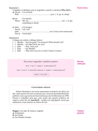 A U L A
12
Exercício 1
Complete os diálogos com as sugestões, usando a estrutura Why don’t...
a) David - I’m so tired!
Beth - ............................................................ (you / to go to sleep)
b) Ian - I’m thirsty!
Diana - Me too. ..................................................................... (we / to get
something to drink)
c) John - I’m hungry!
David - Let’s eat!
John - ............................................................(we/totryanewrestaurant)
David - Good idea!
Exercício 2
Coloque em ordem o diálogo abaixo:
( ) Martha - Not too good. I’m anxious!! What should I do?
( ) Martha - Hi, Júlio! How are you?
( ) Júlio - Fine. And you?
( ) Júlio - Hi, Martha!
( ) Júlio - Why don’t you try to relax? Listen to music!
Para fazer sugestões, também usamos:
WHY + NOT + VERBO + COMPLEMENTO?
WHY + DON'T + PRONOME PESSOAL + VERBO + COMPLEMENTO?
DON'T = DO NOT
Curiosidade cultural
Nelson Mandela é um nome importante na história da África do
Sul. Após passar 26 anos na prisão, por causa de desentendimentos
políticos com o governo de maioria branca, ele foi libertado em 1990.
Passou a trabalhar pela paz, pela união dos grupos políticos de
negros e pelo fim do apartheid - política de segregação racial que
estimulou a luta interna na África do Sul.
Reggae é um tipo de música, original:
a) da Jamaica;
b) do Caribe;
c) dos Estados Unidos.
Exercícios
Preste
atenção
Vamos
pensar
 