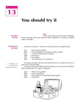 A U L A
13
You should try it
Assunto
do dia
Na história
de hoje
Reggae é um
tipo de música
original da Jamaica.
13
A U L A
Na aula de hoje a palavra-chave é deveria.
Vamos aprender mais uma forma de fazer sugestões e os nomes de alguns
males, em inglês...
Gosto não se discute... Vamos ver o que Nei pensa a respeito disso?
Nei - Good morning, Beth!
Beth - Good morning, Nei. Would you like a candy?
Nei - A candy? What is this? It’s black.
Beth - It’s licorice.
Nei - No, thanks.
Beth - You should try it. It’s delicious!
Nei pega uma bala, mas faz uma careta horrível, ao colocá-la na boca. É,
gosto não se discute, Beth...
Um pouco mais tarde, Beth está pressionando os cantos internos dos olhos.
Júlio está passando, vê o gesto e pergunta:
Júlio - What’s wrong, Beth?
Beth - I have a headache.
Júlio - Poor thing! You should take some aspirin.
Beth - Good idea!
 