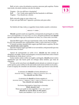 A U L A
13
Apresentação
Beth vai até a caixa de primeiros socorros, procurar pela aspirina. Porém
mais tarde, ela ainda continua com dor de cabeça.
Virgínia - Do you still have a headache?
Beth - Yes. I took some aspirin but the headache is still there.
Virgínia - You should see a doctor.
Beth concorda, pega as suas coisas e sai.
O que será que Beth tem? Aguarde a próxima aula para saber.
Na história de hoje, todas as sugestões foram dadas usando a estrutura:
SHOULD + VERBO
Should, quando usado nas sugestões, corresponde em português ao verbo
dever ou à expressão seria algo bom a ser feito. Em geral, podemos usar should
quando sugerimos algo que acreditamos ser bom, ou a coisa certa a ser feita.
Quando Beth sugere a Nei que experimente a bala, ela diz: You should try
it, pois está pensando que, experimentar a bala, é uma coisa boa a se fazer.
O mesmo acontece quando Júlio sugere que Beth tome a aspirina. Ele diz:
You should take some aspirin.
Quando Virgínia sugere que Beth vá ver um médico, está pensando que essa
é a coisa certa a se fazer.
Apesar de corresponder ao verbo dever, should não têm sentido de
obrigação, em inglês. Assim, em português, se encaixa muito bem como o futuro
do pretérito do verbo dever: deveria.
Como muitos outros verbos em inglês e português, should possui outros
significados que não fazem parte do enfoque deste módulo, que trata de
sugestões.
Por isso, ao ler uma frase com should, preste atenção ao contexto em que o
verbo aparece, para verificar se ele está sendo usado nesse sentido ou em outro...
E não se esqueça de consultar um dicionário, sempre que houver uma dúvida.
A estrutura do should na forma afirmativa é:
PRONOME PESSOAL + SHOULD + VERBO NO INFINITIVO SEM O TO
You should see this film.
A estrutura do should na forma negativa é:
PRONOME PESSOAL + SHOULD + NOT + VERBO NO INFINITIVO SEM O TO
You should not smoke here.
Na forma interrogativa, basta fazer a inversão:
What should I do?
Nesse caso pede-se uma sugestão: O que devo fazer?
Should we invite Mary to the party?
Neste caso também: O que devemos fazer?
 