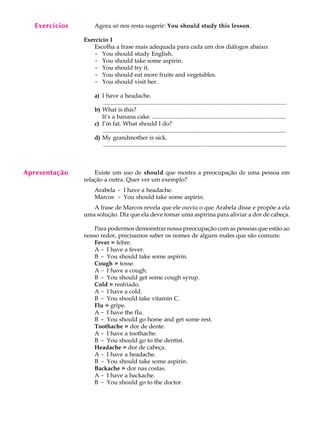 A U L A
13
Agora só nos resta sugerir: You should study this lesson.
Exercício 1
Escolha a frase mais adequada para cada um dos diálogos abaixo:
- You should study English.
- You should take some aspirin.
- You should try it.
- You should eat more fruits and vegetables.
- You should visit her.
a) I have a headache.
............................................................................................................................
b) What is this?
It’s a banana cake. ...........................................................................................
c) I’m fat. What should I do?
............................................................................................................................
d) My grandmother is sick.
............................................................................................................................
Existe um uso de should que mostra a preocupação de uma pessoa em
relação a outra. Quer ver um exemplo?
Arabela - I have a headache.
Marcos - You should take some aspirin.
A frase de Marcos revela que ele ouviu o que Arabela disse e propõe a ela
uma solução. Diz que ela deve tomar uma aspirina para aliviar a dor de cabeça.
Para podermos demonstrar nossa preocupação com as pessoas que estão ao
nosso redor, precisamos saber os nomes de alguns males que são comuns:
Fever » febre.
A - I have a fever.
B - You should take some aspirin.
Cough » tosse.
A - I have a cough.
B - You should get some cough syrup.
Cold » resfriado.
A - I have a cold.
B - You should take vitamin C.
Flu » gripe.
A - I have the flu.
B - You should go home and get some rest.
Toothache » dor de dente.
A - I have a toothache.
B - You should go to the dentist.
Headache » dor de cabeça.
A - I have a headache.
B - You should take some aspirin.
Backache » dor nas costas.
A - I have a backache.
B - You should go to the doctor.
Apresentação
Exercícios
 