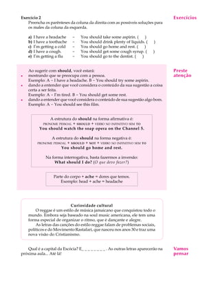 A U L A
13
Exercício 2
Preencha os parênteses da coluna da direita com as possíveis soluções para
os males da coluna da esquerda.
a) I have a headache - You should take some aspirin. (QQ)
b) I have a toothache - You should drink plenty of liquids. (QQ)
c) I’m getting a cold - You should go home and rest. (QQ)
d) I have a cough. - You should get some cough syrup. (QQ)
e) I’m getting a flu - You should go to the dentist. (QQ)
Ao sugerir com should, você estará:
l mostrando que se preocupa com a pessoa.
Exemplo: A - I have a headache. B - You should try some aspirin.
l dando a entender que você considera o conteúdo da sua sugestão a coisa
certa a ser feita.
Exemplo: A - I’m tired. B - You should get some rest.
l dando a entender que você considera o conteúdo de sua sugestão algo bom.
Exemplo: A - You should see this film.
A estrutura do should na forma afirmativa é:
PRONOME PESSOAL + SHOULD + VERBO NO INFINITIVO SEM TO
You should watch the soap opera on the Channel 5.
A estrutura do should na forma negativa é:
PRONOME PESSOAL + SHOULD + NOT + VERBO NO INFINITIVO SEM TO
You should go home and rest.
Na forma interrogativa, basta fazermos a inversão:
What should I do? (O que devo fazer?)
Parte do corpo + ache = dores que temos.
Exemplo: head + ache = headache
Curiosidade cultural
O reggae é um estilo de música jamaicano que conquistou todo o
mundo. Embora seja baseado na soul music americana, ele tem uma
forma especial de organizar o ritmo, que é dançante e alegre.
As letras das canções do estilo reggae falam de problemas sociais,
políticos e do Movimento Rastafari, que nasceu nos anos 30 e traz uma
nova visão do Cristianismo.
Qual é a capital da Escócia? E_ _ _ _ _ _ _ _ . As outras letras aparecerão na
próxima aula... Até lá!
Exercícios
Preste
atenção
Vamos
pensar
 