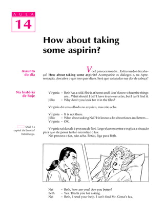 A U L A
14
How about taking
some aspirin?
Assunto
do dia
Na história
de hoje
Qual é a
capital da Escócia?
Edimburgo.
14
A U L A
Você parece cansado... Está com dor de cabe-
ça? How about taking some aspirin? Acompanhe os diálogos e, na Apre-
sentação, descubra o que isso quer dizer. Será que vai ajudar sua dor de cabeça?
Virgínia - Beth has a cold. She is at home and I don’t know where the things
are... What should I do? I have to answer a fax, but I can’t find it.
Júlio - Why don’t you look for it in the files?
Virgínia dá uma olhada no arquivo, mas não acha.
Virgínia - It is not there.
Júlio - What about asking Nei? He knows a lot about faxes and letters....
Virgínia - OK.
Virgínia sai da sala à procura de Nei. Logo ela o encontra e explica a situação
para que ele possa tentar encontrar o fax.
Nei procura o fax, não acha. Então, liga para Beth.
Nei - Beth, how are you? Are you better?
Beth - Yes. Thank you for asking.
Nei - Beth, I need your help. I can’t find Mr. Costa’s fax.
 