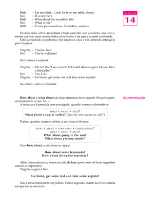 A U L A
14
Beth - Let me think... Look for it on my table, please.
Nei - It is not there.
Beth - What about the accordion file?
Nei - What is this?
Beth - É uma pasta-sanfona. Accordion, sanfona.
Os dois riem, afinal accordion é bem parecido com acordeão, um instru-
mento que tem uma característica semelhante à da pasta: a parte sanfonada.
Estava resolvido o problema: Nei encontra o fax e vai correndo entregá-lo
para Virgínia.
Virgínia - Thanks, Nei!
Nei - You’re welcome!
Nei começa a espirrar.
Virgínia - Oh, no! Don’t say a word! Let’s start all over again. Do you have
a headache?
Nei - Yes, I do.
Virgínia - Go home, get some rest and take some aspirin!
Nei torce o nariz e concorda.
How about e what about são duas maneiras de se sugerir. Em português,
correspondem a Que tal...?
A estrutura é parecida com português, quando usamos substantivos:
WHAT + ABOUT + ALGO?
What about a cup of coffee? (Que tal uma xícara de café?)
Porém, quando usamos verbos, a estrutura é diversa:
WHAT + ABOUT + VERBO-ING + COMPLEMENTO?
WHAT + ABOUT + ALGO?
What about going to the zoo?
What about playing tennis?
Com how about, a estrutura se repete.
How about some lemonade?
How about doing the exercises?
Além dessa estrutura, vimos na aula de hoje que é possível fazer sugestões
usando o imperativo.
Virgínia sugere a Nei:
Go home, get some rest and take some aspirin!
Não é uma ordem nem um pedido. É uma sugestão, diante da circunstância
em que ele se encontra.
Apresentação
 