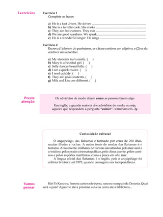 A U L A
7
Exercícios Exercício 1
Complete as frases:
a) He is a fast driver. He drives ........................................................................
b) She is a terrible cook. She cooks ...................................................................
c) They are fast runners. They run ...................................................................
d) We are good speakers. We speak.................................................................
e) He is a wonderful singer. He sings..............................................................
Exercício 2
Escreva (1) dentro do parênteses, se a frase contiver um adjetivo, e (2) se ela
contiver um advérbio:
a) My students learn easily. (QQ)
b) Mary is a beutiful girl. (QQ)
c) Sally dances beautifully. (QQ)
d) I am a quick reader. (QQ)
e) I read quickly. (QQ)
f) They are good students. (QQ)
g) Mila and Lisa are different. (QQ)
Os advérbios de modo dizem como as pessoas fazem algo.
Em inglês, a grande maioria dos advérbios de modo, ou seja,
aqueles que respondem à pergunta “como?”, terminam em -ly.
Curiosidade cultural
O arquipélago das Bahamas é formado por cerca de 700 ilhas,
muitas ilhotas e rochas. A maior fonte de rendas das Bahamas é o
turismo. Anualmente, milhares de turistas são atraídos pelo mar azul e
cristalino, pelas praias cinematográficas, pelo clima quente, pelos cassi-
nos e pelos esportes marítimos, como a pesca em alto mar.
A língua oficial das Bahamas é o inglês, pois o arquipélago foi
colônia britânica até 1973, quando conseguiu sua independência.
KiriTeKanawa,famosacantoradeópera,nasceunumpaísdaOceania.Qual
será o país? Aguarde até a próxima aula ou corra até a biblioteca...
Preste
atenção
Vamos
pensar
 