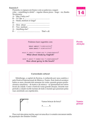 A U L A
14
Preste
atenção
Exercício 3
Preencha os espaços em branco com as palavras a seguir:
colas - something to drink? - regular cheese pizza - large - no, thanks
Na pizzaria:
A - May I help you?
B: - I’d like a ......................................................
A - Small, medium or large?
B: - ......................................................................
A - How about ..................................................
B - Two medium ..............................................
A - Anything else?
B - ................................................... That’s all.
Podemos fazer sugestões com:
WHAT ABOUT + SUBSTANTIVO?
HOW ABOUT + SUBSTANTIVO?
WHAT + ABOUT + VERBO-ING + COMPLEMENTO?
What about studying English?
HOW + ABOUT + VERBO-ING + COMPLEMENTO?
How about going to the beach?
Curiosidade cultural
Edimburgo, a capital da Escócia, é conhecida por seus castelos e
pelo Festival Internacional de Música e Teatro. Esse festival acontece
todos os anos, durante três semanas do verão, quando grupos profis-
sionais e amadores - de teatro e de música - se apresentam em vários
locais da cidade. Como o festival é uma grande atração, durante esse
período a cidade recebe turistas de todo o mundo que passeiam pelas
ruas assistindo aos espetáculos.
Vamos brincar de forca?
A _ _ _ _ A.
Para você não entrar em fria, aqui vai uma dica: é o estado com menor média
de população dos Estados Unidos.
Vamos
pensar
 