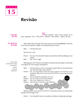 A U L A
15
Revisão
Assunto
do dia
Na história
de hoje
Esse estado
dos Estados Unidos
é muito frio:
Alasca.
Acertou?
Parabéns!!!
15
A U L A
Neste módulo, vimos várias formas de se
fazer sugestões. Let's... Why don't... Should... How about... Agora, let’s go...
Beth ainda está com gripe. Ela está com uma enorme headache. Encontra
uma caixa de aspirina e pega um comprimido para tomar:
Beth - I’ll take this one!
David ouve e diz:
David - No way! You shouldn’t take any medicine without talking to your
doctor.
Beth - Ok. You’re right.
Beth liga para o Dr. Pereira, seu médico no Brasil, que fala inglês e cuida dela
e de alguns de seus amigos estrangeiros.
Beth - Doctor Pereira, I have a headache again! But my stomach hurts
too. Should I take some aspirin?
Doctor - No, you shouldn’t take any more aspirin. It’s bad for your
stomach. Why don’t you try NOASPI? It’s a non-aspirin pain
reliever.
Beth - It’s an American medicine, isn’t it?
Doctor - Yes, it is. Do you have it at home?
Beth - Yes, I do. Thank you. I’ll try it.
Doctor - Just call me if you have any problems.
Beth encontrou uma caixa de NOASPI e está para tomar um comprimido
quando David chega e diz:
David - You shouldn’t take any medicine without reading the package.
 