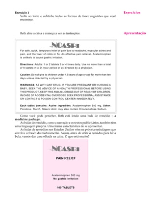 A U L A
15
Exercício 1
Volte ao texto e sublinhe todas as formas de fazer sugestões que você
encontrar.
Beth abre a caixa e começa a ver as instruções:
For safe, quick, temporary relief of pain due to headache, muscular aches and
pain, and the fever of colds or flu. An effective pain reliever, Acetaminophen
is unlikely to cause gastric irritation.
Directions: Adults: 1 or 2 tablets 3 or 4 times daily. Use no more than a total
of 8 tablets in a 24 hour period or as directed by a physician.
Caution: Do not give to children under 12 years of age or use for more than ten
days unless directed by a physician.
WARNINGS: AS WITH ANY DRUG, IF YOU ARE PREGNANT OR NURSING A
BABY, SEEK THE ADVICE OF A HEALTH PROFESSIONAL BEFORE USING
THIS PRODUCT, KEEP THIS AND ALL DRUGS OUT OF REACH OF CHILDREN.
IN CASE OF ACCIDENTAL OVERDOSE SEEK PROFESSIONAL ASSISTANCE
OR CONTACT A POISON CONTROL CENTER IMMEDIATELY.
Each tablet contains: Active ingredient: Acetaminophen 500 mg. Other:
Povidone, Starch, Stearic Acid, may also contain Croscamellose Sodium.
Como você pode perceber, Beth está lendo uma bula de remédio - a
medicine package.
As bulas de remédio, como a narração e os textos publicitários, também têm
uma linguagem própria. Uma forma característica de se apresentar.
As bulas de remédios nos Estados Unidos vêm na própria embalagem que
envolve o frasco do medicamento. Assim, antes de abrir o remédio para ler a
bula, vamos dar uma olhada na caixa. O que está escrito?
Exercícios
Apresentação
PAIN RELIEF
100 TABLETS
Acetaminophen 500 mg
No gastric irritation
 