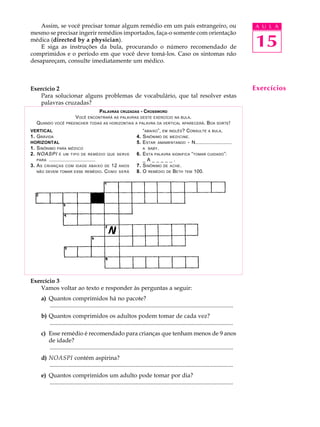 A U L A
15
Assim, se você precisar tomar algum remédio em um país estrangeiro, ou
mesmo se precisar ingerir remédios importados, faça-o somente com orientação
médica (directed by a physician).
E siga as instruções da bula, procurando o número recomendado de
comprimidos e o período em que você deve tomá-los. Caso os sintomas não
desapareçam, consulte imediatamente um médico.
Exercício 2
Para solucionar alguns problemas de vocabulário, que tal resolver estas
palavras cruzadas?
Exercício 3
Vamos voltar ao texto e responder às perguntas a seguir:
a) Quantos comprimidos há no pacote?
............................................................................................................................
b) Quantos comprimidos os adultos podem tomar de cada vez?
............................................................................................................................
c) Esse remédio é recomendado para crianças que tenham menos de 9 anos
de idade?
............................................................................................................................
d) NOASPI contém aspirina?
............................................................................................................................
e) Quantos comprimidos um adulto pode tomar por dia?
............................................................................................................................
Exercícios
PALAVRAS CRUZADAS - CROSSWORD
VOCÊ ENCONTRARÁ AS PALAVRAS DESTE EXERCÍCIO NA BULA.
QUANDO VOCÊ PREENCHER TODAS AS HORIZONTAIS A PALAVRA DA VERTICAL APARECERÁ. BOA SORTE!
VERTICAL
1. GRÁVIDA
HORIZONTAL
1. SINÔNIMO PARA MÉDICO
2. NOASPI É UM TIPO DE REMÉDIO QUE SERVE
PARA ...............................
3. AS CRIANÇAS COM IDADE ABAIXO DE 12 ANOS
NÃO DEVEM TOMAR ESSE REMÉDIO. COMO SERÁ
“ABAIXO”, EM INGLÊS? CONSULTE A BULA.
4. SINÔNIMO DE MEDICINE.
5. ESTAR AMAMENTANDO - N.........................
A BABY.
6. ESTA PALAVRA SIGNIFICA “TOMAR CUIDADO”:
_ A _ _ _ _ _ .
7. SINÔNIMO DE ACHE.
8. O REMÉDIO DE BETH TEM 100.
 