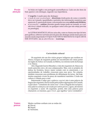 A U L A
15
As bulas em inglês e em português assemelham-se. Cada um dos itens da
bula aparece com destaque, segundo sua importância.
O negrito é usado para dar destaque:
l o modo de usar ou posologia - directions (indicações de como o remédio
deve ser tomado; quantidades e períodos são informações numéricas que
aparecem.E,quempodetomar,vemempalavrascomoadults and children;
l as precauções - caution (durante quanto tempo pode ser tomado, se você
não tiver a idade indicada, ou qualquer outra coisa que não esteja prevista
na posologia).
As LETRAS MAIÚSCULAS (ou caixa alta, como se chama esse tipo de letra
para gráficas, editoras e jornais) servem para dar destaque ainda maior para um
assunto muito importante » O QUE NÃO DEVE SER FEITO E O QUE DEVE
SER EVITADO, são as advertências - warnings.
Curiosidade cultural
Os esquimós são um dos vários grupos indígenas que residem no
Alasca. Grupos de esquimós podem ser encontrados em várias partes
da região do Ártico: no Canadá, na Sibéria, no extremo norte da Europa
e no Alasca.
Até a Segunda Guerra Mundial, a vida dos esquimós do Alasca era
muito parecida com a de seus antepassados. Mas, com os projetos de
defesa da fronteira, houve maior contato com os americanos, e as
oportunidades de trabalho cresceram para esse povo. No entanto,
também cresceram seus problemas de delimitação de terras. Até hoje,
muitos esquimós vivem da pesca de mamíferos marinhos. E toda sua
cultura é voltada para o mar.
Interessante é saber que a palavra esquimó não é uma palavra da
língua dos esquimós. Ela foi usada pelos índios algonquinos do Canadá,
e quer dizer: “comedores de carne crua”. Com a chegada dos europeus,
essa palavra começou a ser usada por outros povos e, agora, até mesmo
os esquimós a usam. Os esquimós, porém, têm uma palavra para
chamarem a si mesmos, que é Inuit, que significa “povo verdadeiro”.
Muitos surfistas sonham com as ondas do:
a) Havaí;
b) Nepal;
c) Suriname.
Preste
atenção
Vamos
pensar
 