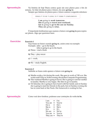 A U L A
16
Na história de hoje Diana contou quais são seus planos para o fim de
semana. Ao falar de planos para o futuro, ela usou going to.
Sempre que falamos de planos para o futuro usamos a seguinte estrutura:
PESSOA + TO BE + GOING TO + VERBO + COMPLEMENTO
I am going to work tomorrow.
She is going to travel next weekend.
Ian is going to go to the zoo on Sunday.
They are going to relax.
É importante lembrarmos que usamos o futuro com going to para expres-
sar planos. Algo que queremos fazer.
Exercício 1
Faça frases no futuro usando going to, assim como no exemplo:
Exemplo: John - go to the beach.
John is going to go to the beach.
a) Diana - read a book.
............................................................................................................................
b) They - play soccer
............................................................................................................................
c) I - work.
............................................................................................................................
d) We - study English.
............................................................................................................................
Exercício 2
Sublinhe as frases onde aparece o futuro com going to:
a) Martha works a lot during the week. She goes to work at 7:00 a.m. She
worksuntil5:30p.m.Intheevening,shestudiesComputerProgramming.
b) This weekend Martha is going to travel. She is going to visit her mother
in Jundiai. Martha is very happy. She likes to go to Jundiai.
c) On Saturday she is going to have lunch with her family and on Sunday
she is going to meet her friends in the park, but on Sunday evening she
has to come back to São Paulo. Her homework is waiting for her.
Como você deve lembrar, podemos usar contrações do verbo to be.
I am » I’m
You are » You’re
He is » He’s
She is » She’s
It is » It’s
We are » We’re
You are » You’re
They are » They’re
Exercícios
Apresentação
Apresentação
 