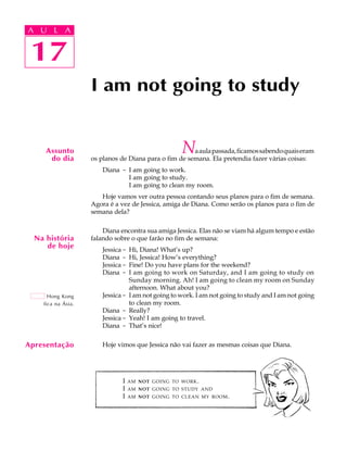 A U L A
17
I am not going to study
17
A U L A
Apresentação
Assunto
do dia
Naaulapassada,ficamossabendoquaiseram
os planos de Diana para o fim de semana. Ela pretendia fazer várias coisas:
Diana - I am going to work.
I am going to study.
I am going to clean my room.
Hoje vamos ver outra pessoa contando seus planos para o fim de semana.
Agora é a vez de Jessica, amiga de Diana. Como serão os planos para o fim de
semana dela?
Diana encontra sua amiga Jessica. Elas não se viam há algum tempo e estão
falando sobre o que farão no fim de semana:
Jessica - Hi, Diana! What’s up?
Diana - Hi, Jessica! How’s everything?
Jessica - Fine! Do you have plans for the weekend?
Diana - I am going to work on Saturday, and I am going to study on
Sunday morning. Ah! I am going to clean my room on Sunday
afternoon. What about you?
Jessica - I am not going to work. I am not going to study and I am not going
to clean my room.
Diana - Really?
Jessica - Yeah! I am going to travel.
Diana - That’s nice!
Hoje vimos que Jessica não vai fazer as mesmas coisas que Diana.
Na história
de hoje
Hong Kong
fica na Ásia.
I AM NOT GOING TO WORK.
I AM NOT GOING TO STUDY AND
I AM NOT GOING TO CLEAN MY ROOM.
 