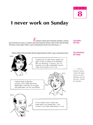 A U L A
8
I never work on Sunday
Existem coisas que fazemos sempre; outras,
que fazemos às vezes, e outras, que não fazemos nunca, não é? Na aula de hoje,
veremos como falar sobre o que costumamos fazer (ou não fazer...).
Diana, Beth e David estão dando depoimentos sobre o que costumam fazer.
8
A U L A
Assunto
do dia
Na história
de hoje
Kiri Te
Kanawa, famosa
cantora de ópera,
nasceu na Nova
Zelândia, país da
Oceania, vizinho
da Austrália.
DIANA
BETH
DAVID
I NEVER WORK ON SUNDAY.
I USUALLY STAY HOME AND RELAX.
SOMETIMES I TAKE IAN TO THE PARK
AND SOMETIMES I GO OUT WITH DAVID.
I ALWAYS GET UP VERY EARLY DURING THE
WEEK. I HAVE TO WORK IN THE MORNING.
ON THE WEEKEND, I USUALLY GET UP
AROUND 9 A.M. BUT SOMETIMES I AM SO
TIRED THAT I SLEEP UP TO 1 P.M.
I PLAY TENNIS TWICE A WEEK AND
SOMETIMES I PLAY BASKETBALL, TOO.
I USUALLY GET HOME FROM WORK AT 7 P.M.
 
