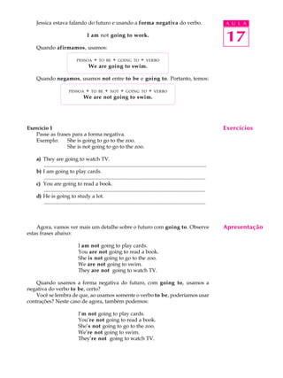 A U L A
17
Jessica estava falando do futuro e usando a forma negativa do verbo.
I am not going to work.
Quando afirmamos, usamos:
PESSOA + TO BE + GOING TO + VERBO
We are going to swim.
Quando negamos, usamos not entre to be e going to. Portanto, temos:
PESSOA + TO BE + NOT + GOING TO + VERBO
We are not going to swim.
Exercício 1
Passe as frases para a forma negativa.
Exemplo: She is going to go to the zoo.
She is not going to go to the zoo.
a) They are going to watch TV.
............................................................................................................................
b) I am going to play cards.
............................................................................................................................
c) You are going to read a book.
............................................................................................................................
d) He is going to study a lot.
............................................................................................................................
Agora, vamos ver mais um detalhe sobre o futuro com going to. Observe
estas frases abaixo:
I am not going to play cards.
You are not going to read a book.
She is not going to go to the zoo.
We are not going to swim.
They are not going to watch TV.
Quando usamos a forma negativa do futuro, com going to, usamos a
negativa do verbo to be, certo?
Você se lembra de que, ao usamos somente o verbo to be, poderíamos usar
contrações? Neste caso de agora, também podemos:
I’m not going to play cards.
You’re not going to read a book.
She’s not going to go to the zoo.
We’re not going to swim.
They’re not going to watch TV.
Exercícios
Apresentação
 
