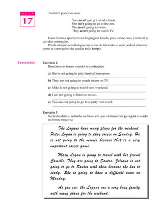 A U L A
17
Também podemos usar:
You aren’t going to read a book.
She isn’t going to go to the zoo.
We aren’t going to swim.
They aren’t going to watch TV.
Essas formas aparecem na linguagem falada, pois, nesse caso, é natural o
uso das contrações.
Preste atenção aos diálogos nas aulas de televisão, e você poderá observar
como as contrações são usadas todo tempo.
Exercício 2
Reescreva as frases usando as contrações:
a) She is not going to play baseball tomorrow.
............................................................................................................................
b) They are not going to watch soccer on TV.
............................................................................................................................
c) Mike is not going to travel next weekend.
............................................................................................................................
d) I am not going to listen to music.
............................................................................................................................
e) You are not going to go to a party next week.
............................................................................................................................
Exercício 3
No texto abaixo, sublinhe as frases em que o futuro com going to é usado
na forma negativa:
Exercícios
The Logans have many plans for the weekend.
Peter Logan is going to play soccer on Sunday. He
is not going to the movies because that is a very
important soccer game.
Mary Logan is going to travel with her friend
Camille. They are going to Santos. Juliana is not
going to go to Santos with them because she has to
study. She is going to have a difficult exam on
Monday.
As you see, the Logans are a very busy family
with many plans for the weekend.
 