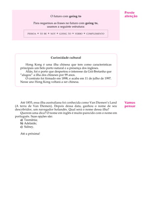 A U L A
17
O futuro com going to
Para negarmos as frases no futuro com going to,
usamos a seguinte estrutura:
PESSOA + TO BE + NOT + GOING TO + VERBO + COMPLEMENTO
Curiosidade cultural
Hong Kong é uma ilha chinesa que tem como características
principais um belo porto natural e a presença dos ingleses.
Aliás, foi o porto que despertou o interesse da Grã-Bretanha que
“alugou” a ilha dos chineses por 99 anos.
O contrato foi firmado em 1898, e acaba em 11 de julho de 1997.
Nesse ano Hong Kong voltará a ser chinesa.
Até 1855, essa ilha australiana foi conhecida como Van Diemen’s Land
(A terra de Van Diemen). Depois dessa data, ganhou o nome de seu
descobridor, um navegador holandês. Qual será o nome dessa ilha?
Querem uma dica? O nome em inglês é muito parecido com o nome em
português. Suas opções são:
a) Tasmânia;
b) Adelaide;
c) Sidney.
Até a próxima!
Preste
atenção
Vamos
pensar
 