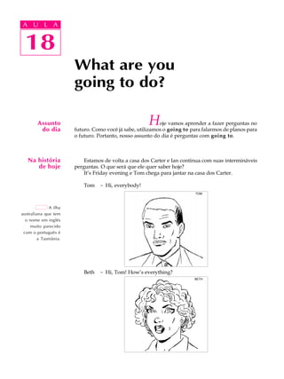 A U L A
18
What are you
going to do?
18
A U L A
Assunto
do dia
Hoje vamos aprender a fazer perguntas no
futuro. Como você já sabe, utilizamos o going to para falarmos de planos para
o futuro. Portanto, nosso assunto do dia é perguntas com going to.
Estamos de volta a casa dos Carter e Ian continua com suas intermináveis
perguntas. O que será que ele quer saber hoje?
It’s Friday evening e Tom chega para jantar na casa dos Carter.
Tom - Hi, everybody!
Beth - Hi, Tom! How’s everything?
Na história
de hoje
A ilha
australiana que tem
o nome em inglês
muito parecido
com o português é
a Tasmânia.
TOM
BETH
 