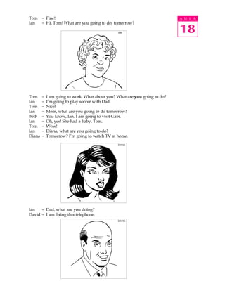 A U L A
18
Tom - Fine!
Ian - Hi, Tom! What are you going to do, tomorrow?
Tom - I am going to work. What about you? What are you going to do?
Ian - I’m going to play soccer with Dad.
Tom - Nice!
Ian - Mom, what are you going to do tomorrow?
Beth - You know, Ian. I am going to visit Gabi.
Ian - Oh, yes! She had a baby, Tom.
Tom - Wow!
Ian - Diana, what are you going to do?
Diana - Tomorrow? I’m going to watch TV at home.
Ian - Dad, what are you doing?
David - I am fixing this telephone.
IAN
DIANA
DAVID
 