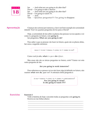 A U L A
18
Ian - And what are you going to do after that?
David - I’m going to take a shower.
Ian - And what are you going to do after that?
David - I’m going to watch TV.
Ian - And...
Tom - Quantas perguntas!!! I’m going to disappear.
Crianças são curiosas por natureza, e Ian é um bom exemplo de curiosidade
infantil. Você viu quantas perguntas ele fez para o David?
Hoje, a curiosidade de Ian sobre os planos das pessoas vai nos ajudar a ver
como é a pergunta no futuro, com going to.
Ian perguntou: What are you going to do?
Para saber o que as pessoas vão fazer no futuro, quais são os planos delas,
Ian usou a seguinte estrutura:
WHAT + TO BE + PESSOA + GOING TO + VERBO TO DO?
Como você já sabe, what é o que e do é fazer.
Mas essas não são as únicas perguntas no futuro, certo? Vamos ver esta
outra pergunta de Ian:
Are you going to work tomorrow?
Para sabermos se a pessoa vai ou não fazer algo já definido no futuro, não
usamos what nem do, quer ver? A estrutura desta pergunta é:
TO BE + PESSOA + GOING TO + VERBO + COMPLEMENTO?
Are you going to swim?
Is she going to watch TV?
Exercício 1
Volte à história de hoje e encontre todas as perguntas com going to.
Escreva-as nas linhas abaixo:
.................................................................................................................................
.................................................................................................................................
.................................................................................................................................
.................................................................................................................................
.................................................................................................................................
Apresentação
Exercícios
 