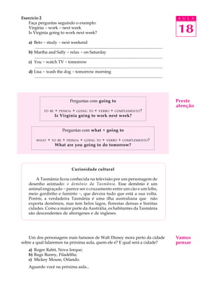 A U L A
18
Exercício 2
Faça perguntas seguindo o exemplo:
Virginia - work - next week
Is Virginia going to work next week?
a) Beto - study - next weekend
............................................................................................................................
b) Martha and Sally - relax - on Saturday
............................................................................................................................
c) You - watch TV - tomorrow
............................................................................................................................
d) Lisa - wash the dog - tomorrow morning
............................................................................................................................
Perguntas com going to
TO BE + PESSOA + GOING TO + VERBO + COMPLEMENTO?
Is Virgínia going to work next week?
Perguntas com what + going to
WHAT + TO BE + PESSOA + GOING TO + VERBO + COMPLEMENTO?
What are you going to do tomorrow?
Curiosidade cultural
A Tasmânia ficou conhecida na televisão por um personagem de
desenho animado: o demônio da Tasmânia. Esse demônio é um
animal engraçado -parece ser o cruzamento entre um cão e um lobo,
meio gordinho e faminto -, que devora tudo que está a sua volta.
Porém, a verdadeira Tasmânia é uma ilha australiana que não
exporta demônios, mas tem belos lagos, florestas densas e bonitas
cidades. Como a maior parte da Austrália, os habitantes da Tasmânia
são descendentes de aborígenes e de ingleses.
Um dos personagens mais famosos de Walt Disney mora perto da cidade
sobre a qual falaremos na próxima aula, quem ele é? E qual será a cidade?
a) Roger Rabit, Nova Iorque;
b) Bugs Bunny, Filadélfia;
c) Mickey Mouse, Orlando.
Aguardo você na próxima aula...
Preste
atenção
Vamos
pensar
 