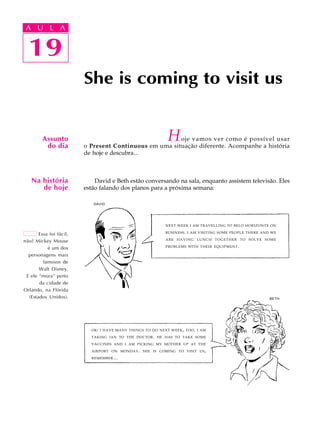 A U L A
19
She is coming to visit us
19
A U L A
Assunto
do dia
Na história
de hoje
Essa foi fácil,
não? Mickey Mouse
é um dos
personagens mais
famosos de
Walt Disney.
E ele “mora” perto
da cidade de
Orlando, na Flórida
(Estados Unidos).
Hoje vamos ver como é possível usar
o Present Continuous em uma situação diferente. Acompanhe a história
de hoje e descubra...
David e Beth estão conversando na sala, enquanto assistem televisão. Eles
estão falando dos planos para a próxima semana:
NEXT WEEK I AM TRAVELLING TO BELO HORIZONTE ON
BUSINESS. I AM VISITING SOME PEOPLE THERE AND WE
ARE HAVING LUNCH TOGETHER TO SOLVE SOME
PROBLEMS WITH THEIR EQUIPMENT.
DAVID
BETH
OK! I HAVE MANY THINGS TO DO NEXT WEEK, TOO. I AM
TAKING IAN TO THE DOCTOR. HE HAS TO TAKE SOME
VACCINES AND I AM PICKING MY MOTHER UP AT THE
AIRPORT ON MONDAY. SHE IS COMING TO VISIT US,
REMEMBER...
 