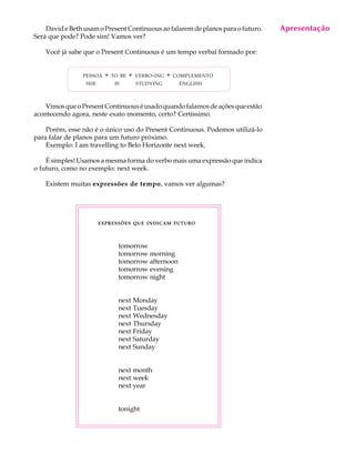 A U L A
19
David e Beth usam o Present Continuous ao falarem de planos para o futuro.
Será que pode? Pode sim! Vamos ver?
Você já sabe que o Present Continuous é um tempo verbal formado por:
PESSOA + TO BE + VERBO-ING + COMPLEMENTO
SHE IS STUDYING ENGLISH
VimosqueoPresentContinuouséusadoquandofalamosdeaçõesqueestão
acontecendo agora, neste exato momento, certo? Certíssimo.
Porém, esse não é o único uso do Present Continuous. Podemos utilizá-lo
para falar de planos para um futuro próximo.
Exemplo: I am travelling to Belo Horizonte next week.
É simples! Usamos a mesma forma do verbo mais uma expressão que indica
o futuro, como no exemplo: next week.
Existem muitas expressões de tempo, vamos ver algumas?
EXPRESSÕES QUE INDICAM FUTURO
tomorrow
tomorrow morning
tomorrow afternoon
tomorrow evening
tomorrow night
next Monday
next Tuesday
next Wednesday
next Thursday
next Friday
next Saturday
next Sunday
next month
next week
next year
tonight
Apresentação
 
