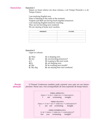 A U L A
19
Exercício 1
Separe as frases abaixo em duas colunas, a do Tempo Presente e a do
Tempo Futuro:
I am studying English now.
Peter is listening to the radio at the moment.
Virginia and Beth are having lunch together tomorrow.
I am studying English tomorrow morning.
They are not traveling next weekend.
We are staying at home next vacation.
Exercício 2
Ligue as colunas:
a) They 1) is sleeping now.
b) Are 2) you traveling tomorrow?
c) I 3) is going to Rio next week.
d) Is 4) are sleeping now.
e) She 5) he working next month?
f) My dog 6) am staying here next weekend.
O Present Continuous também pode exprimir uma ação em um futuro
próximo. Nesse caso, vem acompanhado de uma expressão de tempo futuro.
FORMA AFIRMATIVA
PESSOA + TO BE + VERBO-ING + COMPLEMENTO
I am swimming tonight.
FORMA NEGATIVA
PESSOA + TO BE + NOT + VERBO-ING + COMPLEMENTO>
I am not swimming tonight.
FORMA INTERROGATIVA
TO BE + PESSOA + VERBO-ING + COMPLEMENTO?
Are you swimming tonight?
Exercícios
PRESENTE FUTURO
Preste
atenção
 
