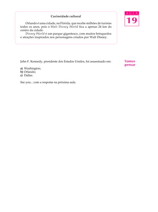 A U L A
19
Curiosidade cultural
Orlando é uma cidade, na Flórida, que recebe milhões de turistas
todos os anos, pois o Walt Disney World fica a apenas 24 km do
centro da cidade.
Disney World é um parque gigantesco, com muitos brinquedos
e atrações inspirados nos personagens criados por Walt Disney.
John F. Kennedy, presidente dos Estados Unidos, foi assassinado em:
a) Washington;
b) Orlando;
c) Dallas.
See you... com a resposta na próxima aula.
Vamos
pensar
 