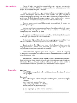 A U L A
20
Apresentação
Exercícios
O texto de hoje é uma história em quadrinhos e, por isso, tem uma série de
características próprias. A história em quadrinhos não utiliza apenas o texto
escrito, mas combina imagens e palavras.
Muitas vezes entendemos o que um quadrinho representa pela expressão
de seus personagens, pelo tamanho e forma da letra (em geral um grito é
representado por letras maiúsculas, situações de medo por letras trêmulas etc),
pela forma do balão (quando os personagens estão apaixonados é comum
vermos balões em forma de coração representando o sentimento).
Como os textos narrativos, a HQ apresenta uma seqüência de tempo, um
enredo e personagens.
Na nossa história, as personagens são Peter e Gabriel; a seqüência de tempo
está representada pela legenda: Some time later; e o enredo é a história em si,
ou seja, os planos frustrados de Peter.
As legendas nas HQs representam o narrador, e são tão importantes quanto
os diálogos que representam a ação da história.
Os títulos das HQs também são importantes, pois prepararam o leitor para
a trama da história contada ou para o detalhe que definirá a história.
Quanto ao texto das HQs, temos como principal característica o uso de
linguagem simples e, muitas vezes, abreviada, que simula a linguagem falada
que utilizamos em nossas conversas do dia-a-dia.
Em nossa história, as personagens dizem I’m gonna... em vez de I’m going
to. Isso porque no inglês falado é muito comum usarmos essa forma abreviada
do verbo e outras mais.
Não se esqueça, portanto, de que as HQs não são só textos nem só imagens.
Elas combinam as duas coisas de tal modo que só entendemos o significado por
intermédio delas. A imagem ajuda a entender a ação e o texto auxilia a
compreensão de detalhes que não ficam claros apenas com o desenho.
Exercício 1
Volte à HQ do começo desta aula e sublinhe as formas abreviadas do futuro
com going to.
Exercício 2
Passe as frases para as formas negativa e interrogativa, como no exemplo:
Exemplo:
Mary is going to relax on Saturday.
Mary is not going to relax on Saturday.
Is Mary going to relax on Saturday?
a) Ana is going to go to the movies tomorrow.
............................................................................................................................
............................................................................................................................
 
