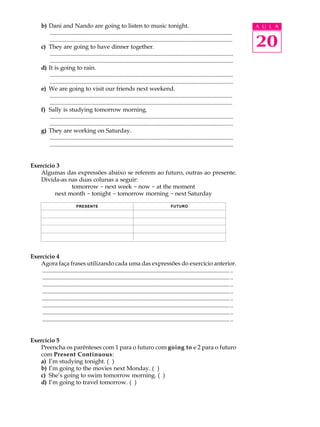 A U L A
20
b) Dani and Nando are going to listen to music tonight.
............................................................................................................................
............................................................................................................................
c) They are going to have dinner together.
............................................................................................................................
............................................................................................................................
d) It is going to rain.
............................................................................................................................
............................................................................................................................
e) We are going to visit our friends next weekend.
............................................................................................................................
............................................................................................................................
f) Sally is studying tomorrow morning.
............................................................................................................................
............................................................................................................................
g) They are working on Saturday.
............................................................................................................................
............................................................................................................................
Exercício 3
Algumas das expressões abaixo se referem ao futuro, outras ao presente.
Divida-as nas duas colunas a seguir:
tomorrow - next week - now - at the moment
next month - tonight - tomorrow morning - next Saturday
Exercício 4
Agora faça frases utilizando cada uma das expressões do exercício anterior.
.................................................................................................................................
.................................................................................................................................
.................................................................................................................................
.................................................................................................................................
.................................................................................................................................
.................................................................................................................................
.................................................................................................................................
.................................................................................................................................
Exercício 5
Preencha os parênteses com 1 para o futuro com going to e 2 para o futuro
com Present Continuous:
a) I’m studying tonight. ( )
b) I’m going to the movies next Monday. ( )
c) She’s going to swim tomorrow morning. ( )
d) I’m going to travel tomorrow. ( )
PRESENTE FUTURO
 