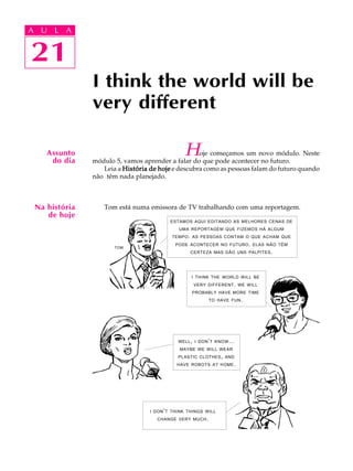 A U L A
21
I think the world will be
very different
21
A U L A
Hoje começamos um novo módulo. Neste
módulo 5, vamos aprender a falar do que pode acontecer no futuro.
Leia a História de hojeHistória de hojeHistória de hojeHistória de hojeHistória de hoje e descubra como as pessoas falam do futuro quando
não têm nada planejado.
Tom está numa emissora de TV trabalhando com uma reportagem.
Assunto
do dia
Na história
de hoje
ESTAMOS AQUI EDITANDO AS MELHORES CENAS DE
UMA REPORTAGEM QUE FIZEMOS HÁ ALGUM
TEMPO. AS PESSOAS CONTAM O QUE ACHAM QUE
PODE ACONTECER NO FUTURO. ELAS NÃO TÊM
CERTEZA MAS DÃO UNS PALPITES.
TOM
I THINK THE WORLD WILL BE
VERY DIFFERENT. WE WILL
PROBABLY HAVE MORE TIME
TO HAVE FUN.
I DON’T THINK THINGS WILL
CHANGE VERY MUCH.
WELL, I DON’T KNOW...
MAYBE WE WILL WEAR
PLASTIC CLOTHES, AND
HAVE ROBOTS AT HOME.
 