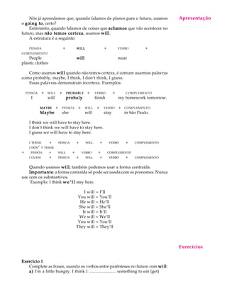 A U L A
21
Nós já aprendemos que, quando falamos de planos para o futuro, usamos
o going togoing togoing togoing togoing to, certo?
Entretanto, quando falamos de coisas que achamosachamosachamosachamosachamos que vão acontecer no
futuro, mas não temos certezanão temos certezanão temos certezanão temos certezanão temos certeza, usamos willwillwillwillwill.
A estrutura é a seguinte:
PESSOA + WILLWILLWILLWILLWILL + VERBO +
COMPLEMENTO
People willwillwillwillwill wear
plastic clothes
Como usamos willwillwillwillwill quando não temos certeza, é comum usarmos palavras
como probably, maybe, I think, I don’t think, I guess.
Essas palavras demonstram incerteza. Exemplos:
PESSOAQ+ WILLQ+ PROBABLYPROBABLYPROBABLYPROBABLYPROBABLYQ+ VERBOQQ+QQQCOMPLEMENTO
IQQQ willQQ probalyprobalyprobalyprobalyprobaly Q finish Q Qmy homework tomorrow.
MAYBEMAYBEMAYBEMAYBEMAYBEQ+ PESSOAQ+ WILLQ+ VERBOQ+ COMPLEMENTO
MaybeMaybeMaybeMaybeMaybe she will stay in São Paulo.
I think we will have to stay here.
I don’t think we will have to stay here.
I guess we will have to stay here.
I THINK +QQPESSOAQQ+QQWILLQQ+QQVERBOQQ+QQCOMPLEMENTO
I DON’ T THINK
+QQPESSOAQQ+QQWILLQQ+QQVERBOQQ+QQCOMPLEMENTO
I GUESS +QQPESSOAQQ+QQWILLQQ+QQVERBOQQ+QQCOMPLEMENTO
Quando usamos willwillwillwillwill, também podemos usar a forma contraída.
ImportanteImportanteImportanteImportanteImportante: a forma contraída só pode ser usada com os pronomes. Nunca
use com os substantivos.
Exemplo: I think w e ’ l lw e ’ l lw e ’ l lw e ’ l lw e ’ l l stay here.
I will = I’ll
You will = You’ll
He will = He’ll
She will = She’ll
It will = It’ll
We will = We’ll
You will = You’ll
They will = They’ll
Exercício 1Exercício 1Exercício 1Exercício 1Exercício 1
Complete as frases, usando os verbos entre parênteses no futuro com willwillwillwillwill:
a)a)a)a)a) I’m a little hungry. I think I ......................... something to eat (get)
Apresentação
Exercícios
 