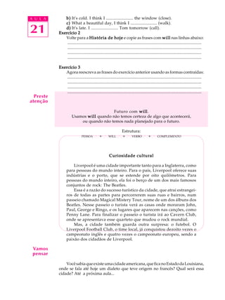 A U L A
21
b)b)b)b)b) It’s cold. I think I ......................... the window (close).
c)c)c)c)c) What a beautiful day, I think I ......................... (walk).
d)d)d)d)d) It’s late. I ......................... Tom tomorrow (call).
Exercício 2Exercício 2Exercício 2Exercício 2Exercício 2
Volte para a História de hojeHistória de hojeHistória de hojeHistória de hojeHistória de hoje e copie as frases com willwillwillwillwill nas linhas abaixo:
.................................................................................................................................
.................................................................................................................................
.................................................................................................................................
.................................................................................................................................
Exercício 3Exercício 3Exercício 3Exercício 3Exercício 3
Agora reescreva as frases do exercício anterior usando as formas contraídas:
.................................................................................................................................
.................................................................................................................................
.................................................................................................................................
.................................................................................................................................
Futuro com willwillwillwillwill.
Usamos willwillwillwillwill quando não temos certeza de algo que acontecerá,
ou quando não temos nada planejado para o futuro.
Estrutura:
PESSOAQQ+QQWILLQQ+QQVERBOQQ+QQCOMPLEMENTO
Curiosidade culturalCuriosidade culturalCuriosidade culturalCuriosidade culturalCuriosidade cultural
Liverpool é uma cidade importante tanto para a Inglaterra, como
para pessoas do mundo inteiro. Para o país, Liverpool oferece suas
indústrias e o porto, que se estende por oito quilômetros. Para
pessoas do mundo inteiro, ela foi o berço de um dos mais famosos
conjuntos de rock: The Beatles.
Essa é a razão do sucesso turístico da cidade, que atrai estrangei-
ros de todas as partes para percorrerem suas ruas e bairros, num
passeio chamado Magical Mistery Tour, nome de um dos álbuns dos
Beatles. Nesse passeio o turista verá as casas onde moraram John,
Paul, George e Ringo, e os lugares que aparecem nas canções, como
Penny Lane. Para finalizar o passeio o turista irá ao Cavern Club,
onde se apresentava esse quarteto que mudou o rock mundial.
Mas, a cidade também guarda outra surpresa: o futebol. O
Liverpool Football Club, o time local, já conquistou dezoito vezes o
campeonato inglês e quatro vezes o campeonato europeu, sendo a
paixão dos cidadãos de Liverpool.
Vocêsabiaqueexisteumacidadeamericana,queficanoEstadodaLouisiana,
onde se fala até hoje um dialeto que teve origem no francês? Qual será essa
cidade? Até a próxima aula...
Preste
atenção
Vamos
pensar
 