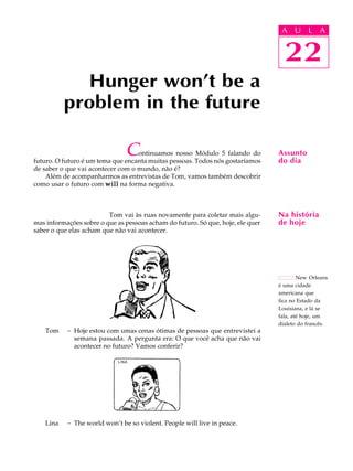 A U L A
22
Hunger won’t be a
problem in the future
22
A U L A
Assunto
do dia
Na história
de hoje
New Orleans
é uma cidade
americana que
fica no Estado da
Louisiana, e lá se
fala, até hoje, um
dialeto do francês.
Continuamos nosso Módulo 5 falando do
futuro. O futuro é um tema que encanta muitas pessoas. Todos nós gostaríamos
de saber o que vai acontecer com o mundo, não é?
Além de acompanharmos as entrevistas de Tom, vamos também descobrir
como usar o futuro com willwillwillwillwill na forma negativa.
Tom vai às ruas novamente para coletar mais algu-
mas informações sobre o que as pessoas acham do futuro. Só que, hoje, ele quer
saber o que elas acham que não vai acontecer.
Tom - Hoje estou com umas cenas ótimas de pessoas que entrevistei a
semana passada. A pergunta era: O que você acha que não vai
acontecer no futuro? Vamos conferir?
Lina - The world won’t be so violent. People will live in peace.
LINA
 