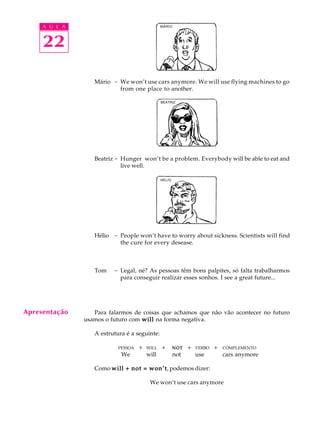 A U L A
22
Mário - We won’t use cars anymore. We will use flying machines to go
from one place to another.
Beatriz - Hunger won’t be a problem. Everybody will be able to eat and
live well.
Hélio - People won’t have to worry about sickness. Scientists will find
the cure for every desease.
Tom - Legal, né? As pessoas têm bons palpites, só falta trabalharmos
para conseguir realizar esses sonhos. I see a great future...
Para falarmos de coisas que achamos que não vão acontecer no futuro
usamos o futuro com willwillwillwillwill na forma negativa.
A estrutura é a seguinte:
PESSOAQ+ WILLQ+ NOTNOTNOTNOTNOTQ+ VERBOQ+ COMPLEMENTO
We will not use cars anymore
Como will + not = won’twill + not = won’twill + not = won’twill + not = won’twill + not = won’t, podemos dizer:
We won’t use cars anymore
MÁRIO
BEATRIZ
HÉLIO
Apresentação
 