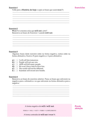 A U L A
22
Exercício 1Exercício 1Exercício 1Exercício 1Exercício 1
Volte para a História de hojeHistória de hojeHistória de hojeHistória de hojeHistória de hoje e copie as frases que usam w o n ’ tw o n ’ tw o n ’ tw o n ’ tw o n ’ t.
.................................................................................................................................
.................................................................................................................................
.................................................................................................................................
.................................................................................................................................
.................................................................................................................................
.................................................................................................................................
Exercício 2Exercício 2Exercício 2Exercício 2Exercício 2
W o n ’ tW o n ’ tW o n ’ tW o n ’ tW o n ’ t é a mesma coisa que will notwill notwill notwill notwill not, certo?
Reescreva as frases do Exercício 1 usando will notwill notwill notwill notwill not.
.................................................................................................................................
.................................................................................................................................
.................................................................................................................................
.................................................................................................................................
.................................................................................................................................
.................................................................................................................................
Exercício 3Exercício 3Exercício 3Exercício 3Exercício 3
Algumas frases deste exercício estão na forma negativa, outras estão na
forma afirmativa. Escreva N para negativa e A para afirmativa:
a)a)a)a)a) ( ) I will call him tomorrow.
b)b)b)b)b) ( ) People will not use cars.
c)c)c)c)c) ( ) AIDS will kill many people.
d)d)d)d)d) ( ) We won’t have time to have fun.
e)e)e)e)e) ( ) The world will not be different.
f)f)f)f)f) ( ) Scientists will invent new bombs.
Exercício 4Exercício 4Exercício 4Exercício 4Exercício 4
Reescreva as frases do exercício anterior. Passe as frases que estiverem na
negativa para a afirmativa e as que estiverem na forma afirmativa para a
negativa.
.................................................................................................................................
.................................................................................................................................
.................................................................................................................................
.................................................................................................................................
.................................................................................................................................
.................................................................................................................................
A forma negativa de willwillwillwillwill é will notwill notwill notwill notwill not.
PESSOA + WILL + NOT + VERBO + COMPLEMENTO
A forma contraída de will notwill notwill notwill notwill not é w o n ’ tw o n ’ tw o n ’ tw o n ’ tw o n ’ t.
Exercícios
Preste
atenção
 