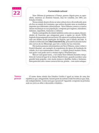 A U L A
22
Curiosidade culturalCuriosidade culturalCuriosidade culturalCuriosidade culturalCuriosidade cultural
New Orleans já pertenceu à França, passou depois para os espa-
nhóis, retornou ao domínio francês, mas foi vendida, em 1803, aos
Estados Unidos.
Nessa cidade desenvolveu-se uma cultura rica e diversificada, pois
ela fica no estado da Louisiana, que sofreu durante anos as mudanças
impostas por diferentes colonizadores. New Orleans conserva a marca
dessas mudanças na sua população, composta por ingleses, irlandeses,
italianos, espanhóis, franceses e cubanos.
O jeito cosmopolita da cidade também conta com os cajuns, descen-
dentes de franceses que emigraram para a região no século XVIII,
fugindo da perseguição em sua terra. Oscajunsouacadiansdesenvolve-
ram um dialeto muito particular do francês, que é falado até hoje. A
cidadeéconhecidacomo the Crescent Citythe Crescent Citythe Crescent Citythe Crescent Citythe Crescent City, poisestálocalizadanuma
das curvas do rio Mississipi, que tem a forma da lua crescente.
Há muitos passeios interessantres em New Orleans, como visitar o
French Quarter, um exemplo da arquitetura da época da fundação da
cidade, ou ir aos restaurantes e bares - a cidade possui muitos e bons,
nos quais você pode ouvir a música típica: Dixieland jazz.
Mas se você quiser mais... é só visitar New Orleans durante a terça-
feira de Carnaval (que lá se chama Mardi Gras), quando acontece uma
grande festa popular, com muita música e desfiles, bailes e fantasias,
bem parecido com o nosso carnaval de rua, porém... com outro sotaque.
O nome desse estado dos Estados Unidos é igual ao nome de uma das
repúblicas que, antigamente, faziam parte da extinta União Soviética e que, hoje,
são independentes. Como será que é possível? Aguarde a resposta na próxima
aula ou corra ao atlas e desvende o mistério...
Vamos
pensar
 