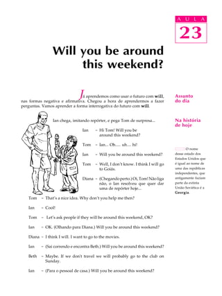 A U L A
23
Will you be around
this weekend?
23
A U L A
Assunto
do dia
Na história
de hoje
O nome
desse estado dos
Estados Unidos que
é igual ao nome de
uma das repúblicas
independentes, que
antigamente faziam
parte da extinta
União Soviética é a
GeorgiaGeorgiaGeorgiaGeorgiaGeorgia.
Já aprendemos como usar o futuro com willwillwillwillwill,
nas formas negativa e afirmativa. Chegou a hora de aprendermos a fazer
perguntas. Vamos aprender a forma interrogativa do futuro com willwillwillwillwill.
Ian chega, imitando repórter, e pega Tom de surpresa...
Ian - Hi Tom! Will you be
around this weekend?
Tom - Ian... Oh..... uh.... hi!
Ian - Will you be around this weekend?
Tom - Well, I don’t know. I think I will go
to Goiás.
Diana - (Chegandoperto.)Oi,Tom!Nãoliga
não, o Ian resolveu que quer dar
uma de repórter hoje...
Tom - That’s a nice idea. Why don’t you help me then?
Ian - Cool!
Tom - Let’s ask people if they will be around this weekend, OK?
Ian - OK. (Olhando para Diana.) Will you be around this weekend?
Diana - I think I will. I want to go to the movies.
Ian - (Sai correndo e encontra Beth.) Will you be around this weekend?
Beth - Maybe. If we don't travel we will probably go to the club on
Sunday.
Ian - (Para o pessoal de casa.) Will you be around this weekend?
 