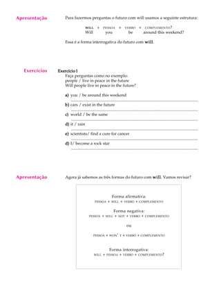 A U L A
23
Para fazermos perguntas o futuro com will usamos a seguinte estrutura:
WILLWILLWILLWILLWILLQ+QPESSOAQ+QVERBOQ+QCOMPLEMENTO?
Will you be around this weekend?
Essa é a forma interrogativa do futuro com willwillwillwillwill.
Exercício 1Exercício 1Exercício 1Exercício 1Exercício 1
Faça perguntas como no exemplo:
people / live in peace in the future
Will people live in peace in the future?
a)a)a)a)a) you / be around this weekend
............................................................................................................................
b)b)b)b)b) cars / exist in the future
............................................................................................................................
c)c)c)c)c) world / be the same
............................................................................................................................
d)d)d)d)d) it / rain
............................................................................................................................
e)e)e)e)e) scientists/ find a cure for cancer
............................................................................................................................
d)d)d)d)d) I/ become a rock star
............................................................................................................................
Agora já sabemos as três formas do futuro com willwillwillwillwill. Vamos revisar?
Forma afirmativa:
PESSOA + WILL + VERBO + COMPLEMENTO
Forma negativa:
PESSOA + WILL + NOT + VERBO + COMPLEMENTO
ou
PESSOA + WON’ T + VERBO + COMPLEMENTO
Forma interrogativa:
WILL + PESSOA + VERBO + COMPLEMENTO?
Apresentação
Exercícios
Apresentação
 