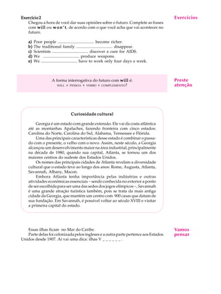 A U L A
23
EEEEExercício 2xercício 2xercício 2xercício 2xercício 2
Chegou a hora de você dar suas opiniões sobre o futuro. Complete as frases
com willwillwillwillwill ou w o n ’ tw o n ’ tw o n ’ tw o n ’ tw o n ’ t, de acordo com o que você acha que vai acontecer no
futuro.
a)a)a)a)a) Poor people ................................... become richer.
b)b)b)b)b) The traditional family ................................... disappear.
c)c)c)c)c) Scientists ................................... discover a cure for AIDS.
d)d)d)d)d) We ................................... produce weapons.
e)e)e)e)e) We ................................... have to work only four days a week.
A forma interrogativa do futuro com willwillwillwillwill é:
WILL + PESSOA + VERBO + COMPLEMENTO?
Curiosidade culturalCuriosidade culturalCuriosidade culturalCuriosidade culturalCuriosidade cultural
Georgia é um estado com grande extensão. Ele vai da costa atlântica
até as montanhas Apalaches, fazendo fronteira com cinco estados:
Carolina do Norte, Carolina do Sul, Alabama, Tennessee e Flórida.
Uma das principais características desse estado é combinar o passa-
do com o presente, o velho com o novo. Assim, neste século, a Georgia
alcançou um desenvolvimento maior na área industrial, principalmente
na década de 1980, quando sua capital, Atlanta, se tornou um dos
maiores centros do sudeste dos Estados Unidos.
Os nomes das principais cidades de Atlanta revelam a diversidade
cultural que o estado teve ao longo dos anos: Rome, Augusta, Atlanta,
Savannah, Albany, Macon.
Embora Atlanta tenha importância pelas indústrias e outras
atividades econômicas essenciais -sendo conhecida no exterior a ponto
de ser escolhida para ser uma das sedes dos jogos olímpicos-, Savannah
é uma grande atração turística também, pois se trata da mais antiga
cidade da Georgia, que mantém um centro com 900 casas que datam de
sua fundação. Em Savannah, é possível voltar ao século XVIII e visitar
a primeira capital do estado.
Essas ilhas ficam no Mar do Caribe.
Parte delas foi colonizada pelos ingleses e a outra parte pertence aos Estados
Unidos desde 1907. Aí vai uma dica: ilhas V _ _ _ _ _ _ .
Exercícios
Preste
atenção
Vamos
pensar
 
