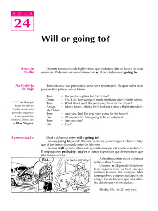 A U L A
24
Will or going to?
24
A U L A
Assunto
do dia
Na história
de hoje
As ilhas que
ficam no Mar do
Caribe, sendo uma
parte dos ingleses e
a outra parte dos
Estados Unidos, são
as Ilhas VirgensIlhas VirgensIlhas VirgensIlhas VirgensIlhas Virgens.
Apresentação
Durante nosso curso de Inglês vimos que podemos falar do futuro de duas
maneiras. Podemos usar ou o futuro com willwillwillwillwill ou o futuro com going togoing togoing togoing togoing to.
Tom está nas ruas preparando uma nova reportagem. Ele quer saber se as
pessoas têm planos para o futuro.
Tom - Do you have plans for the future?
Diana - Yes, I do. I am going to study medicine after I finish school.
Tom - What about you? Do you have plans for the future?
Amiga - I don’t know... I think I will look for a job as a flight attendant.
de Diana
Tom - And you, Ian? Do you have plans for the future?
Ian - Of course I do. I am going to be an astronaut.
Tom - Are you sure?
Ian - Yeah!
Qual a diferença entre willwillwillwillwill e going togoing togoing togoing togoing to?
Usamos going togoing togoing togoing togoing to quando falamos de planos que temos para o futuro. Algo
que já haviamos planejado antes de falarmos.
Usamos willwillwillwillwill quando falamos do que achamos que vai acontecer no futuro.
E empregamos probablyprobablyprobablyprobablyprobably, maybemaybemaybemaybemaybe e outras expressões que demonstram que
não temos certeza.
Além disso, existe outra diferença
entre os dois futuros
Usamos willwillwillwillwill quando decidimos
fazer alguma coisa na hora em que
estamos falando. Por exemplo: Meu
carro quebrou e eu peço ajuda para um
amigo. Ele, na hora em que está falan-
do, decide que vai me ajudar.
Ele diz: Ok. I willwillwillwillwill help you.
 