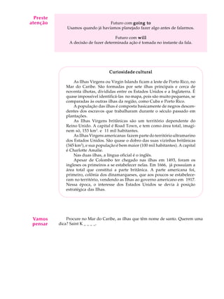 A U L A
24
Futuro com going togoing togoing togoing togoing to
Usamos quando já havíamos planejado fazer algo antes de falarmos.
Futuro com willwillwillwillwill
A decisão de fazer determinada ação é tomada no instante da fala.
Curiosidade culturalCuriosidade culturalCuriosidade culturalCuriosidade culturalCuriosidade cultural
As Ilhas Virgens ou Virgin Islands ficam a leste de Porto Rico, no
Mar do Caribe. São formadas por sete ilhas principais e cerca de
noventa ilhotas, divididas entre os Estados Unidos e a Inglaterra. É
quase impossível identificá-las no mapa, pois são muito pequenas, se
comparadas às outras ilhas da região, como Cuba e Porto Rico.
A população das ilhas é composta basicamente de negros descen-
dentes dos escravos que trabalharam durante o século passado em
plantações.
As Ilhas Virgens britânicas são um território dependente do
Reino Unido. A capital é Road Town, e tem como área total, imagi-
nem só, 153 km2
. e 11 mil habitantes.
As Ilhas Virgens americanas fazem parte do território ultramarino
dos Estados Unidos. São quase o dobro das suas vizinhas britânicas
(345 km2
), e sua população é bem maior (100 mil habitantes). A capital
é Charlotte Amalie.
Nas duas ilhas, a língua oficial é o inglês.
Apesar de Colombo ter chegado nas ilhas em 1493, foram os
ingleses os primeiros a se estabelecer nelas. Em 1666, já possuíam a
área total que constitui a parte britânica. A parte americana foi,
primeiro, colônia dos dinamarqueses, que aos poucos se estabelece-
ram no território, vendendo as Ilhas ao governo americano em 1917.
Nessa época, o interesse dos Estados Unidos se devia à posição
estratégica das Ilhas.
Procure no Mar do Caribe, as ilhas que têm nome de santo. Querem uma
dica? Saint K _ _ _ _.
Preste
atenção
Vamos
pensar
 