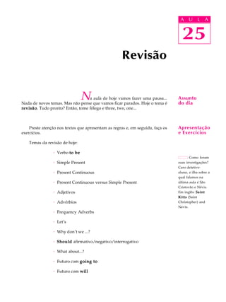 A U L A
25
Revisão
25
A U L A
Assunto
do dia
Como foram
suas investigações?
Caro detetive-
aluno, a ilha sobre a
qual falamos na
última aula é São
Cristovão e Névis.
Em inglês: SaintSaintSaintSaintSaint
KittsKittsKittsKittsKitts (Saint
Christopher) and
Nevis.
Na aula de hoje vamos fazer uma pausa...
Nada de novos temas. Mas não pense que vamos ficar parados. Hoje o tema é
revisãorevisãorevisãorevisãorevisão. Tudo pronto? Então, tome fôlego e three, two, one...
Preste atenção nos textos que apresentam as regras e, em seguida, faça os
exercícios.
Temas da revisão de hoje:
· Verbo to beto beto beto beto be
· Simple Present
· Present Continuous
· Present Continuous versus Simple Present
· Adjetivos
· Advérbios
· Frequency Adverbs
· Let’s
· Why don’t we ...?
· ShouldShouldShouldShouldShould afirmativo/negativo/interrogativo
· What about...?
· Futuro com going togoing togoing togoing togoing to
· Futuro com willwillwillwillwill
Apresentação
e Exercícios
 