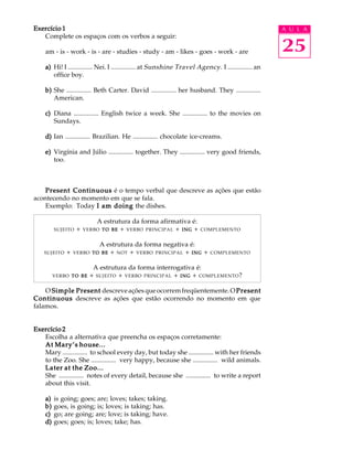 A U L A
25
Exercício 1Exercício 1Exercício 1Exercício 1Exercício 1
Complete os espaços com os verbos a seguir:
am - is - work - is - are - studies - study - am - likes - goes - work - are
a)a)a)a)a) Hi! I ............... Nei. I ............... at Sunshine Travel Agency. I ............... an
office boy.
b)b)b)b)b) She ............... Beth Carter. David ............... her husband. They ...............
American.
c)c)c)c)c) Diana ............... English twice a week. She ............... to the movies on
Sundays.
d)d)d)d)d) Ian ............... Brazilian. He ............... chocolate ice-creams.
e)e)e)e)e) Virgínia and Júlio ............... together. They ............... very good friends,
too.
Present ContinuousPresent ContinuousPresent ContinuousPresent ContinuousPresent Continuous é o tempo verbal que descreve as ações que estão
acontecendo no momento em que se fala.
Exemplo: Today I am doingI am doingI am doingI am doingI am doing the dishes.
A estrutura da forma afirmativa é:
SUJEITO + VERBO TOTOTOTOTO BEBEBEBEBE + VERBO PRINCIPAL + INGINGINGINGING + COMPLEMENTO
A estrutura da forma negativa é:
SUJEITO + VERBO TOTOTOTOTO BEBEBEBEBE + NOT + VERBO PRINCIPAL + INGINGINGINGING + COMPLEMENTO
A estrutura da forma interrogativa é:
VERBO TOTOTOTOTO BEBEBEBEBE + SUJEITO + VERBO PRINCIPAL + INGINGINGINGING + COMPLEMENTO?
O Simple PresentSimple PresentSimple PresentSimple PresentSimple Present descreveaçõesqueocorremfreqüentemente.OPresentPresentPresentPresentPresent
ContinuousContinuousContinuousContinuousContinuous descreve as ações que estão ocorrendo no momento em que
falamos.
Exercício 2Exercício 2Exercício 2Exercício 2Exercício 2
Escolha a alternativa que preencha os espaços corretamente:
At Mary’s house...At Mary’s house...At Mary’s house...At Mary’s house...At Mary’s house...
Mary ............... to school every day, but today she ............... with her friends
to the Zoo. She ............... very happy, because she ............... wild animals.
Later at the Zoo...Later at the Zoo...Later at the Zoo...Later at the Zoo...Later at the Zoo...
She ............... notes of every detail, because she ............... to write a report
about this visit.
a)a)a)a)a) is going; goes; are; loves; takes; taking.
b)b)b)b)b) goes, is going; is; loves; is taking; has.
c)c)c)c)c) go; are going; are; love; is taking; have.
d)d)d)d)d) goes; goes; is; loves; take; has.
 