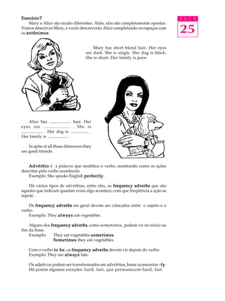 A U L A
25
Exercício 7Exercício 7Exercício 7Exercício 7Exercício 7
Mary e Alice são muito diferentes. Aliás, elas são completamente opostas.
Vamos descrever Mary, e vocês descreverão Alice completando os espaços com
os antônimosantônimosantônimosantônimosantônimos.
Mary has short blond hair. Her eyes
are dark. She is single. Her dog is black.
She is short. Her family is poor.
Alice has .................... hair. Her
eyes are .................... . She is
.................... . Her dog is ................. .
Her family is ................. .
In spite of all these diferences they
are good friends.
AdvérbioAdvérbioAdvérbioAdvérbioAdvérbio é a palavra que modifica o verbo, mostrando como as ações
descritas pelo verbo acontecem.
Exemplo: She speaks English perfectlyperfectlyperfectlyperfectlyperfectly.
Há vários tipos de advérbios, entre eles, os frequency adverbsfrequency adverbsfrequency adverbsfrequency adverbsfrequency adverbs que são
aqueles que indicam quantas vezes algo acontece; com que freqüência a ação se
repete.
Os frequency adverbsfrequency adverbsfrequency adverbsfrequency adverbsfrequency adverbs em geral devem ser colocados entre o sujeito e o
verbo.
Exemplo: They alwaysalwaysalwaysalwaysalways eat vegetables.
Alguns dos frequency adverbsfrequency adverbsfrequency adverbsfrequency adverbsfrequency adverbs, como sometimes, podem vir no início ou
fim da frase.
Exemplo: They eat vegetables sometimessometimessometimessometimessometimes.
SometimesSometimesSometimesSometimesSometimes they eat vegetables.
Com o verbo to beto beto beto beto be, os frequency adverbsfrequency adverbsfrequency adverbsfrequency adverbsfrequency adverbs devem vir depois do verbo.
Exemplo: They are alwaysalwaysalwaysalwaysalways late.
Os adjetivos podem ser transformados em advérbios, basta acrescentar -ly-ly-ly-ly-ly.
Há porém algumas exceções: hard, fast, que permanecem hard, fast.
 