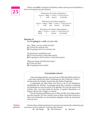 A U L A
25
Futuro com willwillwillwillwill é a maneira de falarmos sobre coisas que nos decidimos a
fazer no momento em que falamos.
Estrutura da forma afirmativa
PESSOA + WILLWILLWILLWILLWILL + VERBO + COMPLEMENTO
I will travel to Goiás.
Estrutura da forma negativa
PESSOA + WILLWILLWILLWILLWILL + NOTNOTNOTNOTNOT + VERBO + COMPLEMENTO
I will not travel to Goiás.
Estrutura da forma interrogativa
WILLWILLWILLWILLWILL + PESSOA + VERBO + COMPLEMENTO?
Will I travel to Goiás?
Exercício 12Exercício 12Exercício 12Exercício 12Exercício 12
Escolha going togoing togoing togoing togoing to ou willwillwillwillwill, entre a)a)a)a)a) ou b)b)b)b)b).
Ian - Mom, can you comb my hair?
a)a)a)a)a) I’ll do it in a minute, Ian
b)b)b)b)b) I’m going to do it in a minute, Ian.
We don’t have anything to eat!
a)a)a)a)a) I’ll call Giordano's and order a pizza
b)b)b)b)b) I’m going to call Giordano's and order a pizza.
What are doing with that hair dryer?
a)a)a)a)a) I’ll dry my hair.
b)b)b)b)b) I’m going to dry my hair.
Curiosidade culturalCuriosidade culturalCuriosidade culturalCuriosidade culturalCuriosidade cultural
Antes da independência, que ocorreu em 1983, Saint Kitts and Nevis
- cujo nome oficial das ilhas é Federação de São Cristovão e Névis -
faziam parte dos Estados Associados das Índias Ocidentais.
A população de Saint Kitts and Nevis é de 47 mil habitantes,
distribuídos em 262 km2
. A paisagem dessa ilha vulcânica é composta
de plantações de cana-de-açúcar e de algodão. Da cana-de-açúcar e do
turismo vêm sua maior fonte de divisas. A capital é Basseterre e as
línguas oficiais são o inglês e o crioulo.
Um dos maiores problemas que as ilhas do Mar do Caribe enfren-
tam são furacões. Por isso, muitas vezes as ilhas como São Cristovão e
Névis são destruídas ou severamente atingidas, tendo de reconstruir
tudo de novo.
O nome dessa cidade americana é o nome de um santo muito conhecido, que
conversava com os animais. Você tem três chances:
a)a)a)a)a)Q São DiegoQQQb)b)b)b)b) QSão FranciscoQQQc)c)c)c)c) QSão José
Vamos
pensar
 